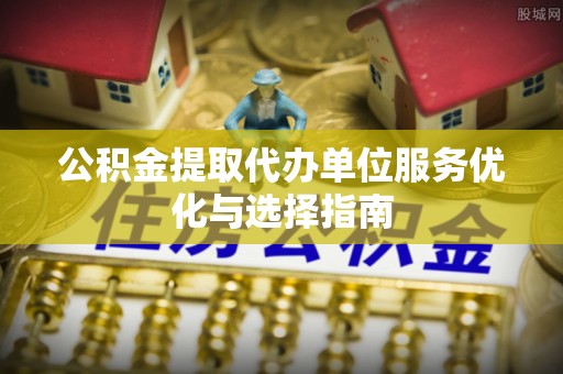 桦甸公积金提取代办单位服务优化与选择指南