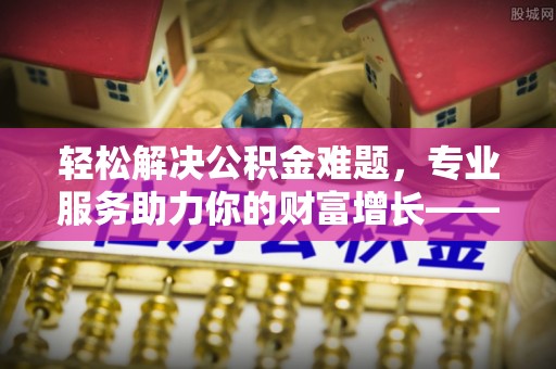 桦甸轻松解决公积金难题，专业服务助力你的财富增长——代办公积金提取