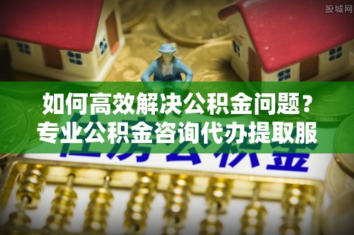 桦甸如何高效解决公积金问题？专业公积金咨询代办提取服务来帮你