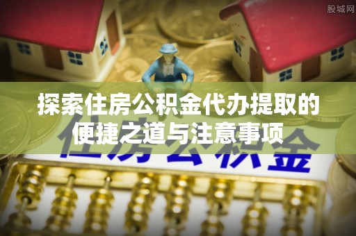 桦甸探索住房公积金代办提取的便捷之道与注意事项