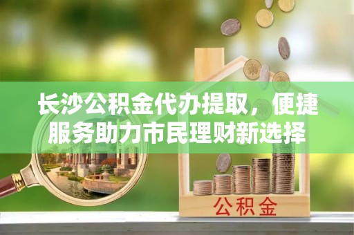 桦甸长沙公积金代办提取，便捷服务助力市民理财新选择