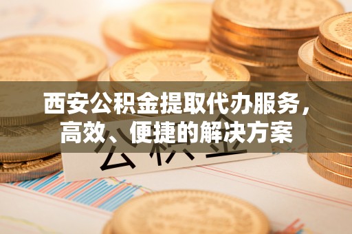桦甸西安公积金提取代办服务，高效、便捷的解决方案