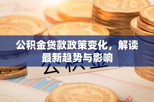 桦甸公积金贷款政策变化，解读最新趋势与影响