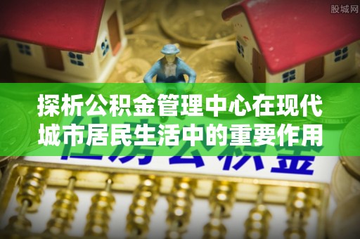 桦甸探析公积金管理中心在现代城市居民生活中的重要作用