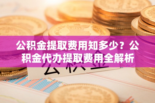 桦甸公积金提取费用知多少？公积金代办提取费用全解析