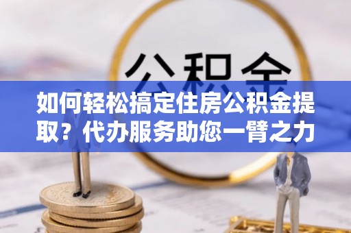 桦甸如何轻松搞定住房公积金提取？代办服务助您一臂之力
