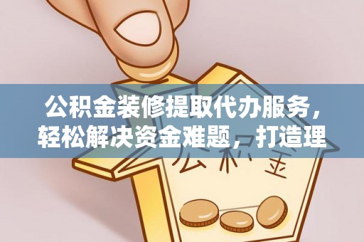 桦甸公积金装修提取代办服务，轻松解决资金难题，打造理想家居