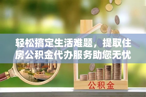 桦甸轻松搞定生活难题，提取住房公积金代办服务助您无忧理财