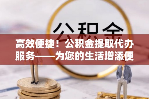 桦甸高效便捷！公积金提取代办服务——为您的生活增添便利