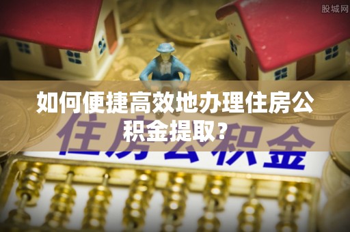 桦甸如何便捷高效地办理住房公积金提取？